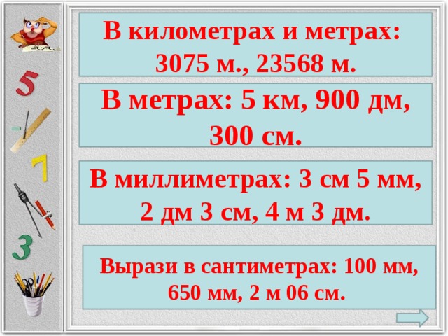 В километрах и метрах: 3075 м., 23568 м. В метрах: 5 км, 900 дм, 300 см. В миллиметрах: 3 см 5 мм, 2 дм 3 см, 4 м 3 дм. Вырази в сантиметрах: 100 мм, 650 мм, 2 м 06 см.