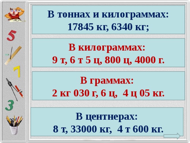 В тоннах и килограммах: 17845 кг, 6340 кг; В килограммах: 9 т, 6 т 5 ц, 800 ц, 4000 г. В граммах: 2 кг 030 г, 6 ц, 4 ц 05 кг. В центнерах:  8 т, 33000 кг, 4 т 600 кг.