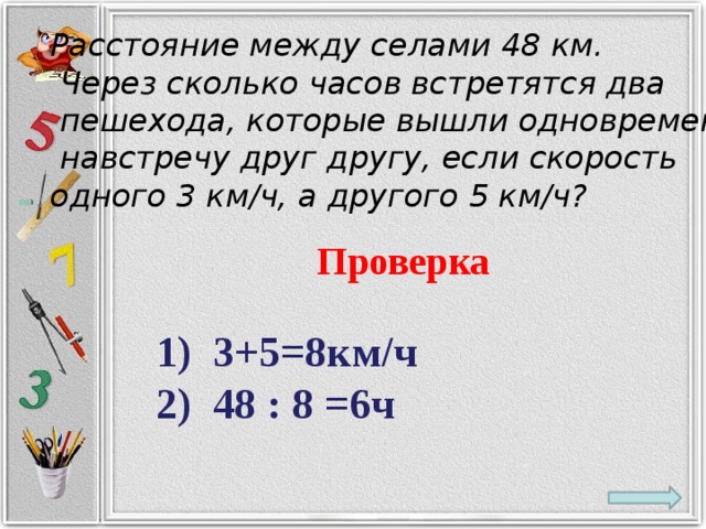 Расстояние между селами 48 км.  Через сколько часов встретятся два  пешехода, которые вышли одновременно  навстречу друг другу, если скорость одного 3 км/ч, а другого 5 км/ч? Проверка