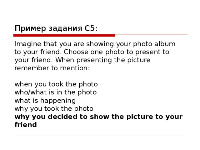 Пример задания C5 : Imagine that you are showing your photo album to your friend. Choose one photo to present to your friend. When presenting the picture remember to mention: when you took the photo who/what is in the photo what is happening why you took the photo why you decided to show the picture to your friend