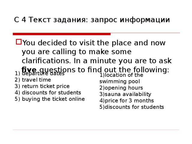 С  4 Текст задания: запрос информации You decided to visit the place and now you are calling to make some clarifications. In a minute you are to ask five questions to find out the following: 1) departure dates 2) travel time 3) return ticket price 4) discounts for students 5) buying the ticket online 1)location of the swimming pool 2)opening hours 3)sauna availability 4)price for 3 months 5)discounts for students