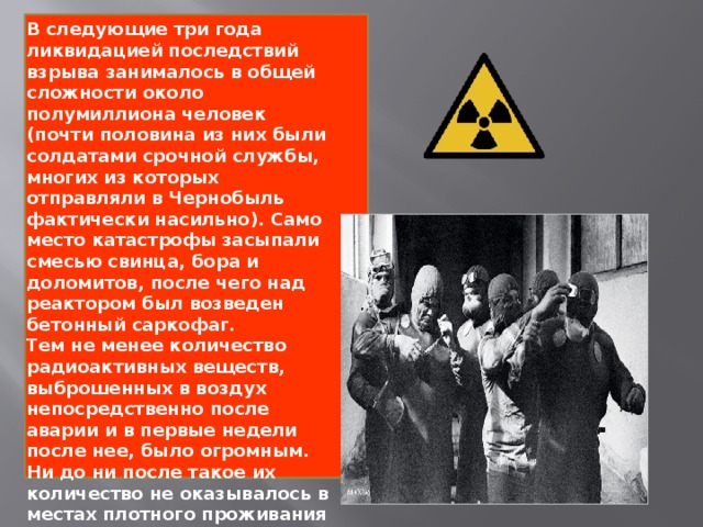 В следующие три года ликвидацией последствий взрыва занималось в общей сложности около полумиллиона человек (почти половина из них были солдатами срочной службы, многих из которых отправляли в Чернобыль фактически насильно). Само место катастрофы засыпали смесью свинца, бора и доломитов, после чего над реактором был возведен бетонный саркофаг. Тем не менее количество радиоактивных веществ, выброшенных в воздух непосредственно после аварии и в первые недели после нее, было огромным. Ни до ни после такое их количество не оказывалось в местах плотного проживания людей.