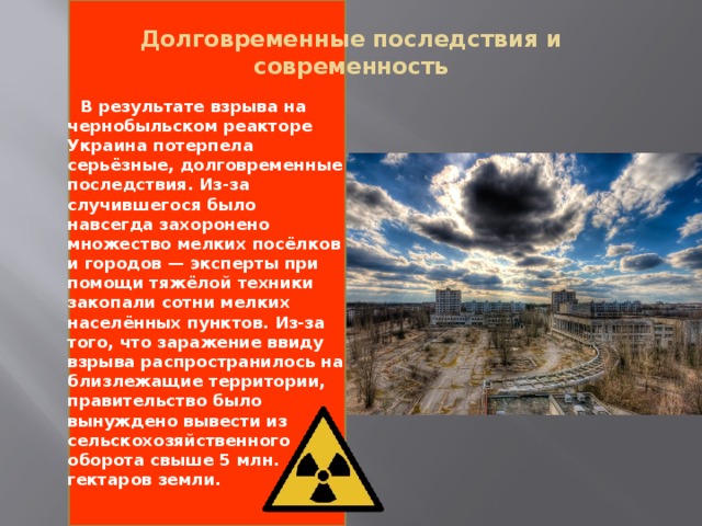 Долговременные последствия и современность    В результате взрыва на чернобыльском реакторе Украина потерпела серьёзные, долговременные последствия. Из-за случившегося было навсегда захоронено множество мелких посёлков и городов — эксперты при помощи тяжёлой техники закопали сотни мелких населённых пунктов. Из-за того, что заражение ввиду взрыва распространилось на близлежащие территории, правительство было вынуждено вывести из сельскохозяйственного оборота свыше 5 млн. гектаров земли.