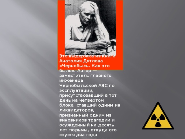 Это выдержка из книги Анатолия Дятлова «Чернобыль. Как это было». Автор — заместитель главного инженера Чернобыльской АЭС по эксплуатации, присутствовавший в тот день на четвертом блоке, ставший одним из ликвидаторов, признанный одним из виновников трагедии и осужденный на десять лет тюрьмы, откуда его спустя два года выпустили умирать от лучевой на свободу, где он и успел написать свои воспоминания, прежде чем скончался в 1995 г.