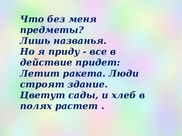 Что без меня предметы? Лишь названья.  Но я приду - все в действие придет: Летит ракета. Люди строят здание.  Цветут сады, и хлеб в полях растет .