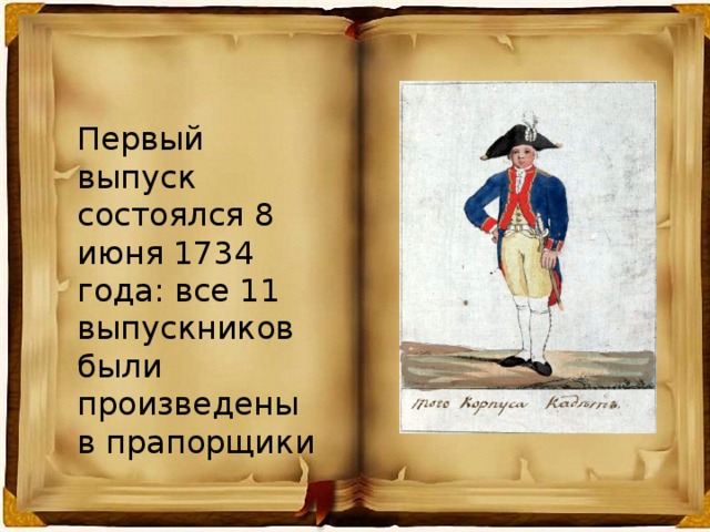 Первый выпуск состоялся 8 июня 1734 года: все 11 выпускников были произведены в прапорщики