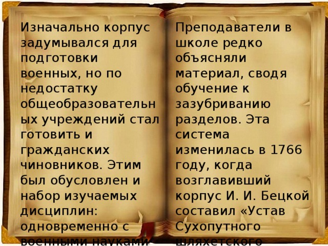 Изначально корпус задумывался для подготовки военных, но по недостатку общеобразовательных учреждений стал готовить и гражданских чиновников. Этим был обусловлен и набор изучаемых дисциплин: одновременно с военными науками преподавались языки: немецкий, французский, латинский, «оратория» и др . Преподаватели в школе редко объясняли материал, сводя обучение к зазубриванию разделов. Эта система изменилась в 1766 году, когда возглавивший корпус И. И. Бецкой составил «Устав Сухопутного шляхетского кадетского корпуса для воспитания и обучения благородного российского юношества».