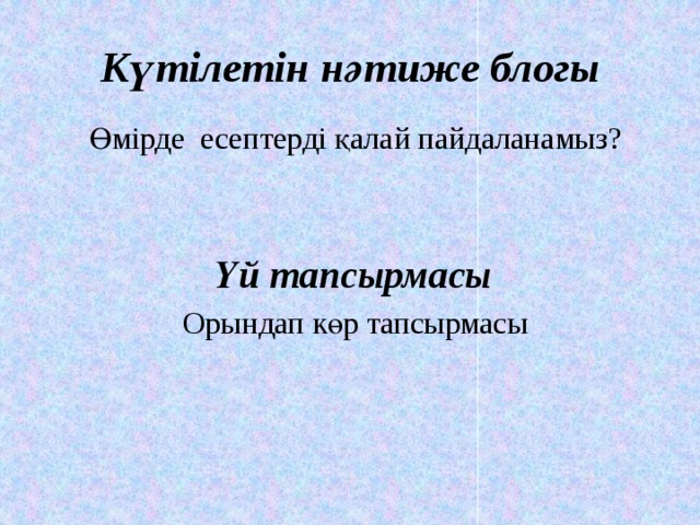 Күтілетін нәтиже блогы  Өмірде есептерді қалай пайдаланамыз?  Үй тапсырмасы  Орындап көр тапсырмасы