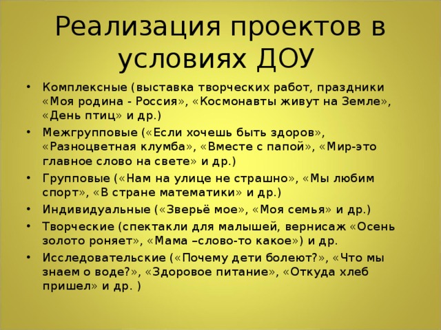 Комплексные (выставка творческих работ, праздники «Моя родина - Россия», «Космонавты живут на Земле», «День птиц» и др.) Межгрупповые («Если хочешь быть здоров», «Разноцветная клумба», «Вместе с папой», «Мир-это главное слово на свете» и др.) Групповые («Нам на улице не страшно», «Мы любим спорт», «В стране математики» и др.) Индивидуальные («Зверьё мое», «Моя семья» и др.) Творческие (спектакли для малышей, вернисаж «Осень золото роняет», «Мама –слово-то какое») и др. Исследовательские («Почему дети болеют?», «Что мы знаем о воде?», «Здоровое питание», «Откуда хлеб пришел» и др. )