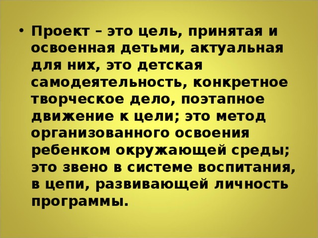 Проект – это цель, принятая и освоенная детьми, актуальная для них, это детская самодеятельность, конкретное творческое дело, поэтапное движение к цели; это метод организованного освоения ребенком окружающей среды; это звено в системе воспитания, в цепи, развивающей личность программы.