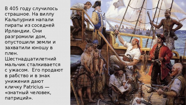 В 405 году случилось страшное. На виллу Кальпурния напали пираты из соседней Ирландии. Они разгромили дом, опустошили земли и захватили юношу в плен. Шестнадцатилетний мальчик сталкивается с ужасом. Его продают в рабство и в знак унижения дают кличку Patricius — «знатный человек, патриций».