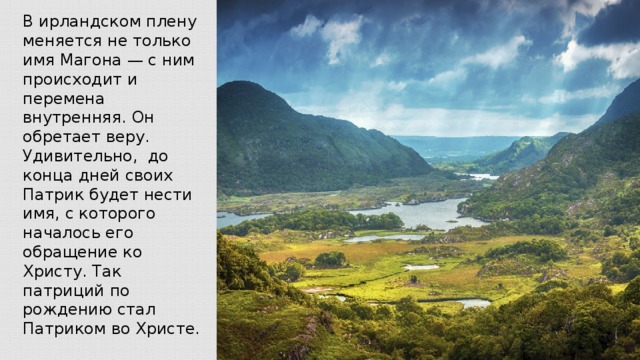 В ирландском плену меняется не только имя Магона — с ним происходит и перемена внутренняя. Он обретает веру. Удивительно, до конца дней своих Патрик будет нести имя, с которого началось его обращение ко Христу. Так патриций по рождению стал Патриком во Христе.