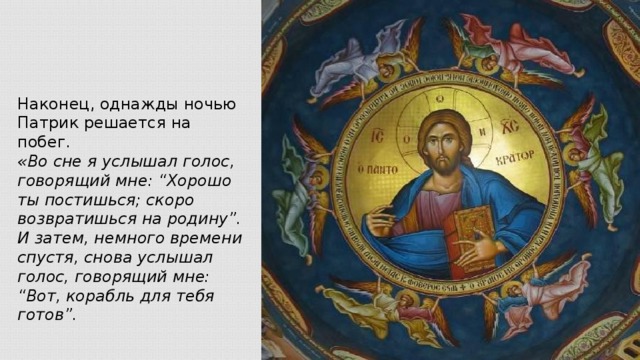 Наконец, однажды ночью Патрик решается на побег. «Во сне я услышал голос, говорящий мне: “Хорошо ты постишься; скоро возвратишься на родину”. И затем, немного времени спустя, снова услышал голос, говорящий мне: “Вот, корабль для тебя готов”.