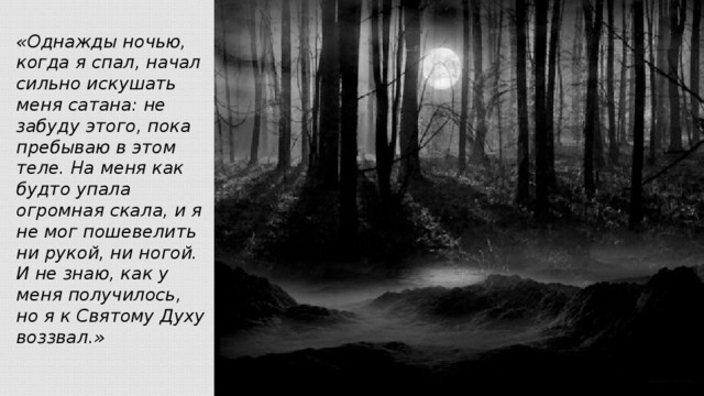 «Однажды ночью, когда я спал, начал сильно искушать меня сатана: не забуду этого, пока пребываю в этом теле. На меня как будто упала огромная скала, и я не мог пошевелить ни рукой, ни ногой. И не знаю, как у меня получилось, но я к Святому Духу воззвал.»