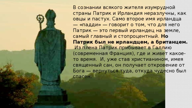 В сознании всякого жителя изумрудной страны Патрик и Ирландия неразлучны, как овцы и пастух. Само второе имя ирландца — «падди» — говорит о том, что для него Патрик — это первый ирландец на земле, самый главный и стопроцентный. Но Патрик был не ирландцем, а британцем.  Из плена Патрик прибывает в Галлию (современная Франция), где и живет какое-то время. И, уже став христианином, имея священный сан, он получает откровение от Бога — вернуться туда, откуда чудесно был спасен.