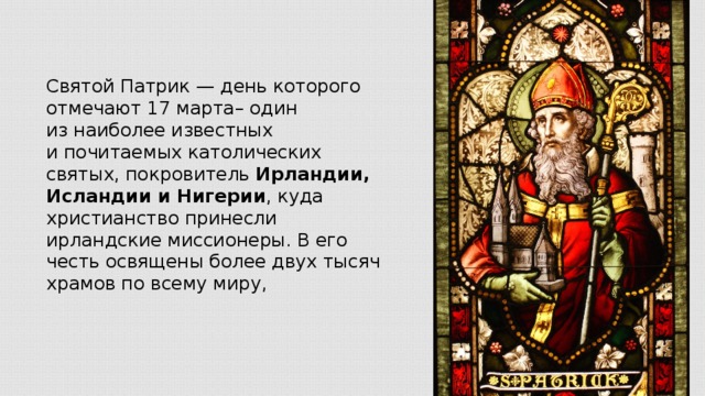 Святой Патрик — день которого отмечают 17 марта– один из наиболее известных и почитаемых католических святых, покровитель Ирландии, Исландии и Нигерии , куда христианство принесли ирландские миссионеры. В его честь освящены более двух тысяч храмов по всему миру,