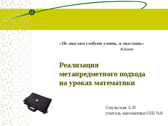 «Не мыслям следует учить, а мыслить»  И.Кант Реализация метапредметного подхода на уроках математики Смульская А.И. учитель математики ОШ №8