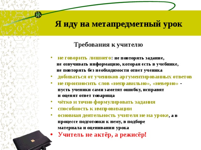 Я иду на метапредметный урок Требования к учителю не говорить лишнего : не повторять задание,  не озвучивать информацию, которая есть в учебнике,  не повторять без необходимости ответ ученика добиваться от учеников аргументированных ответов не произносить слов «неправильно», «неверно» -  пусть ученики сами заметят ошибку, исправят  и оценят ответ товарища чётко и точно формулировать задания способность к импровизации основная деятельность учителя не на уроке , а в  процессе подготовки к нему, в подборе  материала и оценивании урока