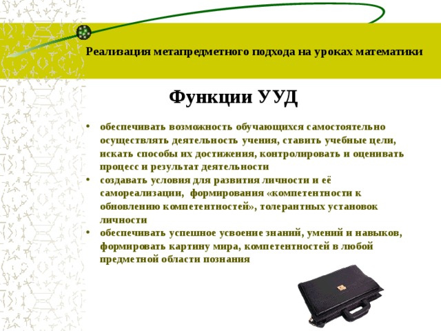 Реализация метапредметного подхода на уроках математики Функции УУД обеспечивать возможность обучающихся самостоятельно  осуществлять деятельность учения, ставить учебные цели,  искать способы их достижения, контролировать и оценивать  процесс и результат деятельности создавать условия для развития личности и её  самореализации, формирования «компетентности к  обновлению компетентностей», толерантных установок  личности обеспечивать успешное усвоение знаний, умений и навыков,  формировать картину мира, компетентностей в любой  предметной области познания