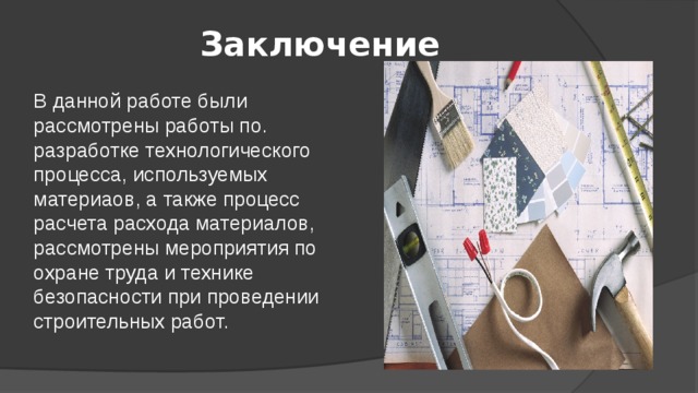 Заключение В данной работе были рассмотрены работы по. разработке технологического процесса, используемых материаов, а также процесс расчета расхода материалов, рассмотрены мероприятия по охране труда и технике безопасности при проведении строительных работ.