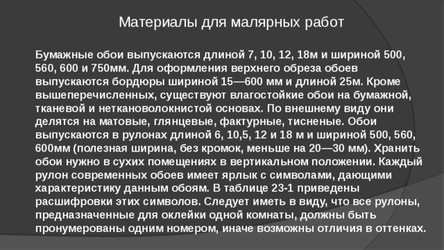 Материалы для малярных работ Бумажные обои выпускаются длиной 7, 10, 12, 18м и шириной 500, 560, 600 и 750мм. Для оформления верхнего обреза обоев выпускаются бордюры шириной 15—600 мм и длиной 25м. Кроме вышеперечисленных, существуют влагостойкие обои на бумажной, тканевой и неткановолокнистой основах. По внешнему виду они делятся на матовые, глянцевые, фактурные, тисненые. Обои выпускаются в рулонах длиной 6, 10,5, 12 и 18 м и шириной 500, 560, 600мм (полезная ширина, без кромок, меньше на 20—30 мм). Хранить обои нужно в сухих помещениях в вертикальном положении. Каждый рулон современных обоев имеет ярлык с символами, дающими характеристику данным обоям. В таблице 23-1 приведены расшифровки этих символов. Следует иметь в виду, что все рулоны, предназначенные для оклейки одной комнаты, должны быть пронумерованы одним номером, иначе возможны отличия в оттенках.