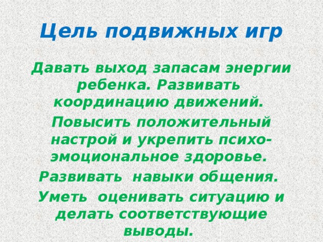 Цель подвижных игр Давать выход запасам энергии ребенка. Развивать  координацию движений. Повысить положительный настрой и укрепить психо-эмоциональное здоровье. Развивать навыки общения. Уметь оценивать ситуацию и делать соответствующие выводы. Развивать быстроту реакции.