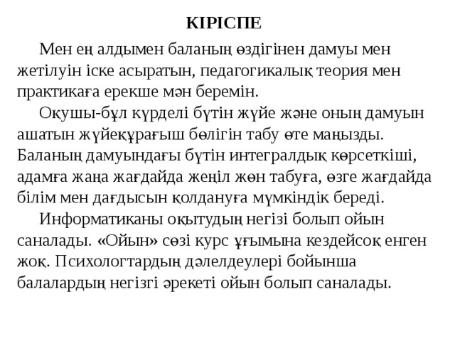 КІРІСПЕ Мен ең алдымен баланың өздігінен дамуы мен жетілуін іске асыратын, педагогикалық теория мен практикаға ерекше мән беремін. Оқушы-бұл күрделі бүтін жүйе және оның дамуын ашатын жүйеқұрағыш бөлігін табу өте маңызды. Баланың дамуындағы бүтін интегралдық көрсеткіші, адамға жаңа жағдайда жеңіл жөн табуға, өзге жағдайда білім мен дағдысын қолдануға мүмкіндік береді. Информатиканы оқытудың негізі болып ойын саналады. «Ойын» сөзі курс ұғымына кездейсоқ енген жоқ. Психологтардың дәлелдеулері бойынша балалардың негізгі әрекеті ойын болып саналады.