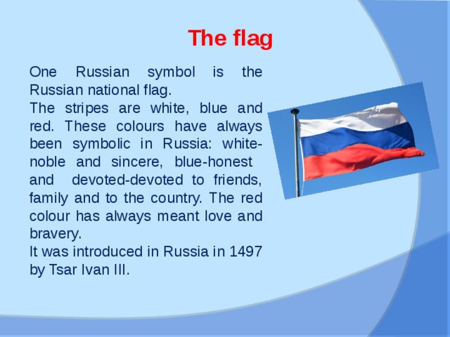 The flag  One Russian symbol is the Russian national flag. The stripes are white, blue and red. These colours have always been symbolic in Russia: white-noble and sincere, blue-honest and devoted-devoted to friends, family and to the country. The red colour has always meant love and bravery. It was introduced in Russia in 1497 by Tsar Ivan III.