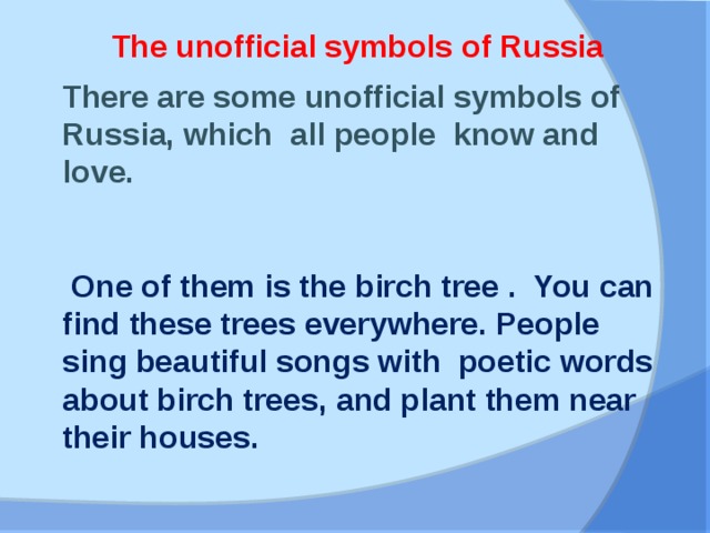 The unofficial symbols of Russia There are some unofficial symbols of Russia, which all people know and love.  One of them is the birch tree . You can find these trees everywhere. People sing beautiful songs with poetic words about birch trees, and plant them near their houses.