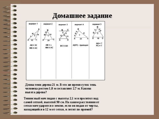 Домашнее задание Длина тени дерева 21 м. В это же время суток тень человека ростом 1,8 м составляет 2,7 м. Какова высота дерева? Теннисный мяч подан с высоты 2,1 м и пролетел над самой сеткой, высотой 90 см. На каком расстоянии от сетки мяч ударится о землю, если он подан от черты, находящейся в 12 м от сетки, и летит по прямой?