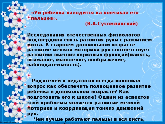 «Ум ребенка находится на кончиках его пальцев».  (В.А.Сухомлинский)   Исследования отечественных физиологов подтвердили связь развития руки с развитием мозга. В старшем дошкольном возрасте развитие мелкой моторики рук соответствует развитию высших корковых функций(память, внимание, мышление, воображение, наблюдательность).   Родителей и педагогов всегда волновал вопрос как обеспечить полноценное развитие ребёнка в дошкольном возрасте? Как подготовить его к школе? Одним из аспектов этой проблемы является развитие мелкой моторики и координации тонких движений рук.  Чем лучше работают пальцы и вся кисть, тем лучше ребёнок говорит.