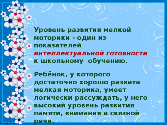 Уровень развития мелкой моторики - один из показателей   интеллектуальной готовности  к школьному  обучению. Ребёнок, у которого достаточно хорошо развита мелкая моторика, умеет логически рассуждать, у него высокий уровень развития памяти, внимания и связной речи.