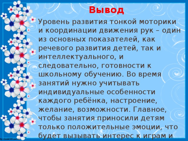 Вывод Уровень развития тонкой моторики и координации движения рук – один из основных показателей, как речевого развития детей, так и интеллектуального, и следовательно, готовности к школьному обучению. Во время занятий нужно учитывать индивидуальные особенности каждого ребёнка, настроение, желание, возможности. Главное, чтобы занятия приносили детям только положительные эмоции, что будет вызывать интерес к играм и приведёт к положительному результату в развитии мелкой моторики.