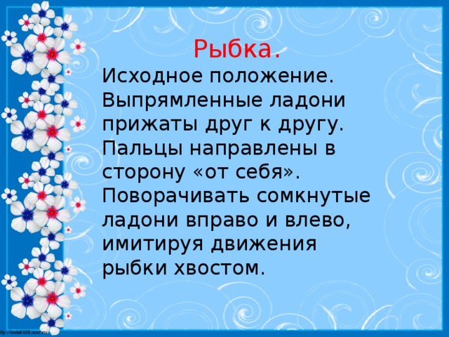 Рыбка. Исходное положение. Выпрямленные ладони прижаты друг к другу. Пальцы направлены в сторону «от себя». Поворачивать сомкнутые ладони вправо и влево, имитируя движения рыбки хвостом.