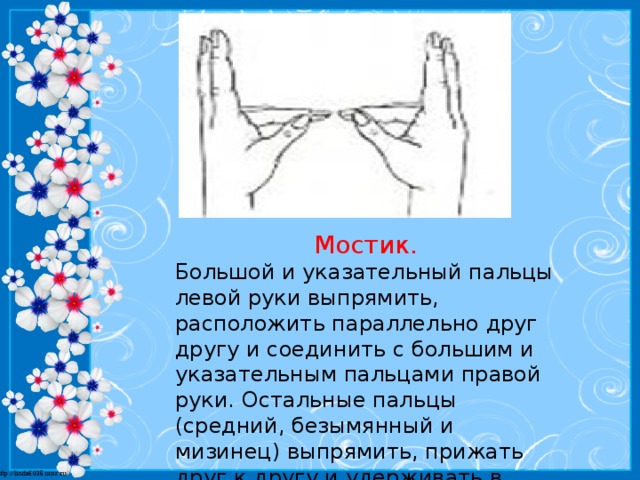 Мостик. Большой и указательный пальцы левой руки выпрямить, расположить параллельно друг другу и соединить с большим и указательным пальцами правой руки. Остальные пальцы (средний, безымянный и мизинец) выпрямить, прижать друг к другу и удерживать в таком положении.