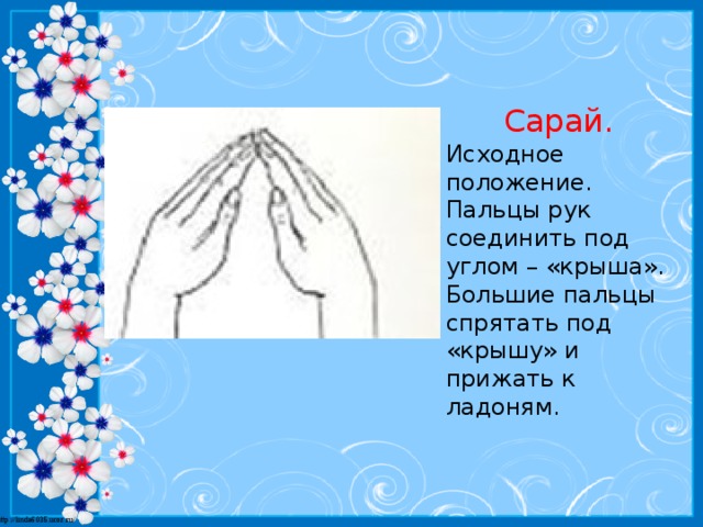 Сарай. Исходное положение. Пальцы рук соединить под углом – «крыша». Большие пальцы спрятать под «крышу» и прижать к ладоням.