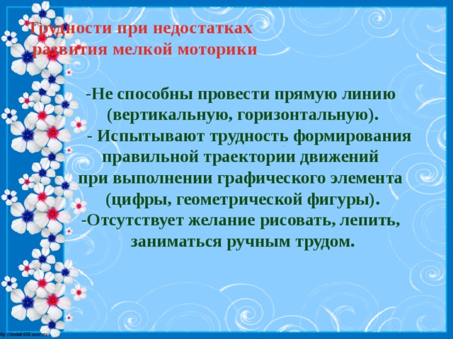 Трудности при недостатках  развития мелкой моторики   -Не способны провести прямую линию (вертикальную, горизонтальную).  - Испытывают трудность формирования правильной траектории движений при выполнении графического элемента (цифры, геометрической фигуры). -Отсутствует желание рисовать, лепить, заниматься ручным трудом.