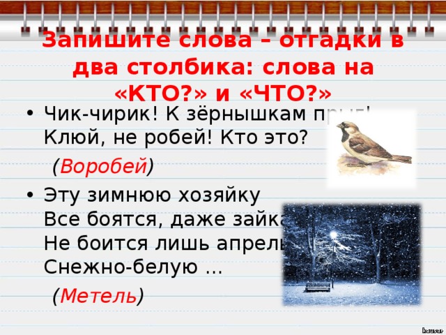 Запишите слова – отгадки в два столбика: слова на «КТО?» и «ЧТО?» Чик-чирик! К зёрнышкам прыг!  Клюй, не робей! Кто это?  ( Воробей ) Эту зимнюю хозяйку  Все боятся, даже зайка  Не боится лишь апрель  Снежно-белую ...  ( Метель )