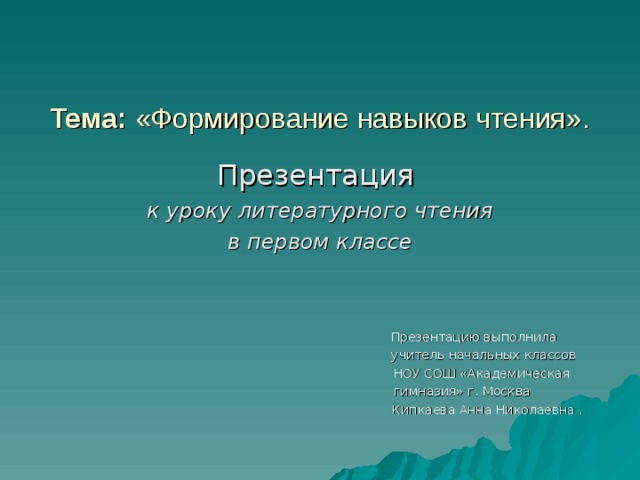 Тема: «Формирование навыков чтения».   Презентация к уроку литературного чтения  в первом классе   Презентацию выполнила  учитель начальных классов  НОУ СОШ «Академическая  гимназия» г. Москва  Кипкаева Анна Николаевна .