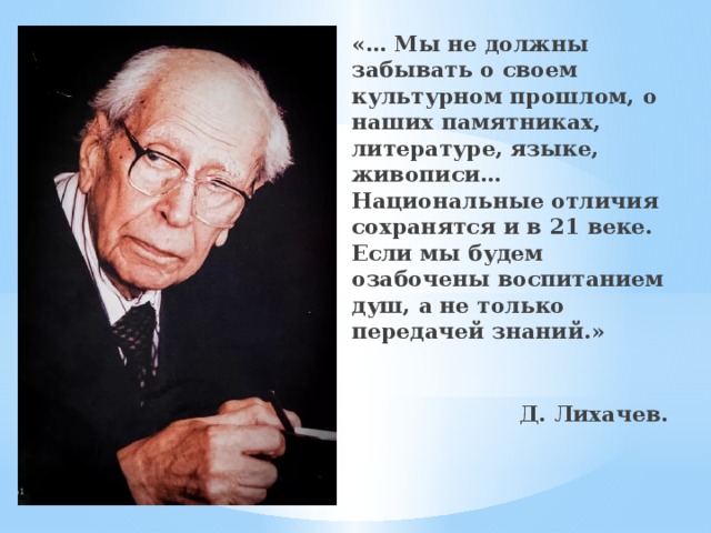 «… Мы не должны забывать о своем культурном прошлом, о наших памятниках, литературе, языке, живописи…Национальные отличия сохранятся и в 21 веке. Если мы будем озабочены воспитанием душ, а не только передачей знаний.»  Д. Лихачев.