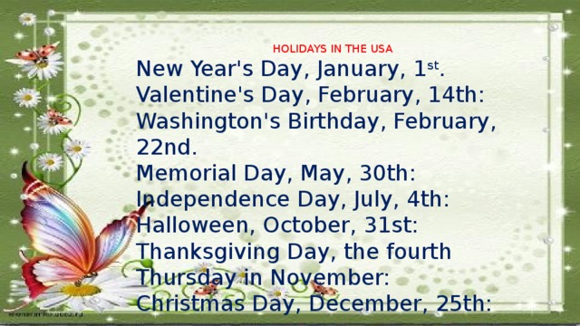 HOLIDAYS IN THE USA New Year's Day, January, 1 st . Valentine's Day, February, 14th: Washington's Birthday, February, 22nd. Memorial Day, May, 30th: Independence Day, July, 4th: Halloween, October, 31st: Thanksgiving Day, the fourth Thursday in November: Christmas Day, December, 25th: