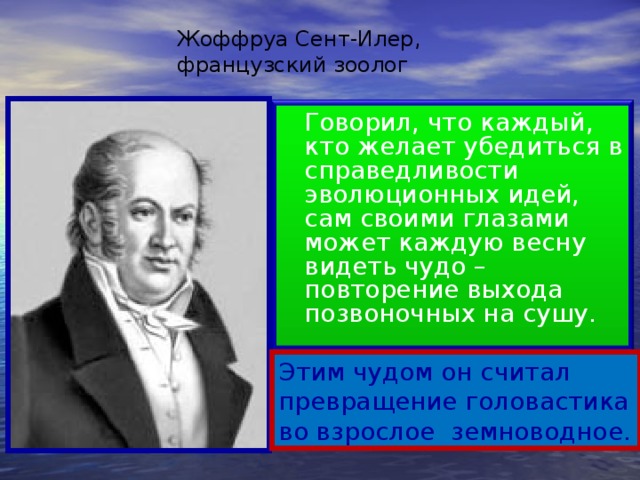 Жоффруа Сент-Илер, французский зоолог  Говорил, что каждый, кто желает убедиться в справедливости эволюционных идей, сам своими глазами может каждую весну видеть чудо – повторение выхода позвоночных на сушу. Этим чудом он считал превращение головастика во взрослое земноводное.