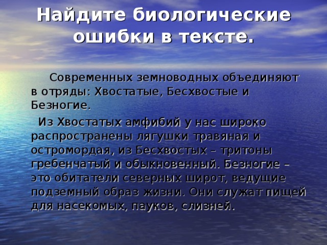 Найдите биологические ошибки в тексте.    Современных земноводных объединяют в отряды: Хвостатые, Бесхвостые и Безногие.  Из Хвостатых амфибий у нас широко распространены лягушки травяная и остромордая, из Бесхвостых – тритоны гребенчатый и обыкновенный. Безногие – это обитатели северных широт, ведущие подземный образ жизни.  Они служат пищей для насекомых, пауков, слизней.