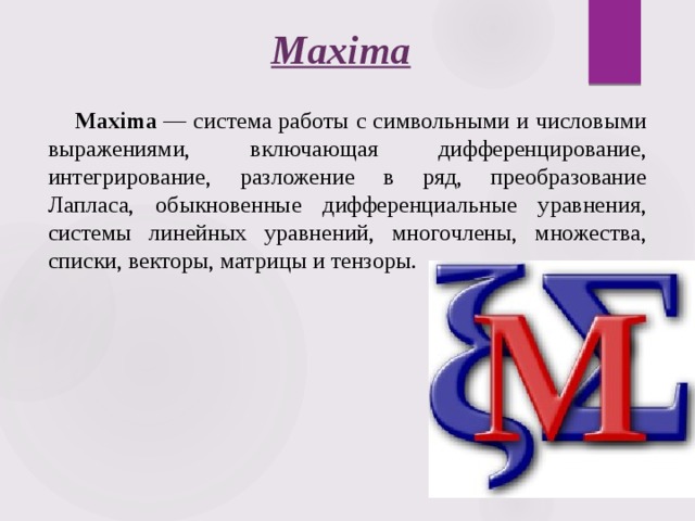Maxima Maxima  — система работы с символьными и числовыми выражениями, включающая дифференцирование, интегрирование, разложение в ряд, преобразование Лапласа, обыкновенные дифференциальные уравнения, системы линейных уравнений, многочлены, множества, списки, векторы, матрицы и тензоры.