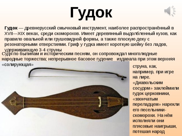 Гудок Гудок — древнерусский смычковый инструмент, наиболее распространённый в XVII—XIX веках, среди скоморохов. Имеет деревянный выдолбленный кузов, как правило овальной или грушевидной формы, а также плоскую деку с резонаторными отверстиями. Гриф у гудка имеет короткую шейку без ладов, удерживающую 3-4 струны Судя по былинам и историческим песням, он сопровождал многолюдные народные торжества; непрерывное басовое гудение   издавала при этом верхняя «солирующая» струна, как, например, при игре на лире. «Диавольским сосудом» заклеймили гудок церковники, «звончатым переладцем» нарекли его песельники-скоморохи. На нём исполняли они плясовые наигрыши, потешая народ