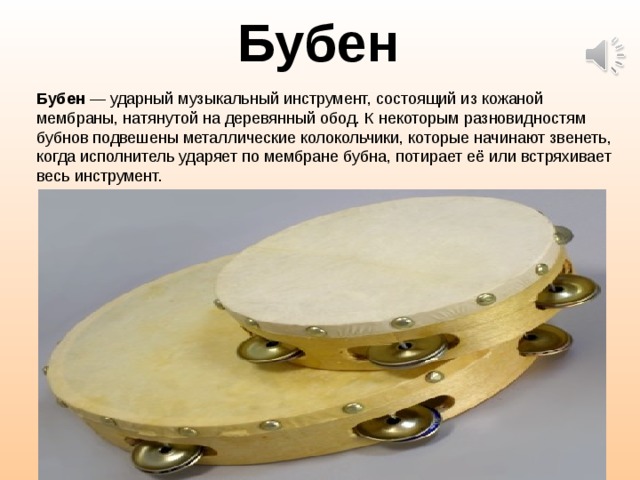 Бубен Бубен  — ударный музыкальный инструмент, состоящий из кожаной мембраны, натянутой на деревянный обод. К некоторым разновидностям бубнов подвешены металлические колокольчики, которые начинают звенеть, когда исполнитель ударяет по мембране бубна, потирает её или встряхивает весь инструмент.