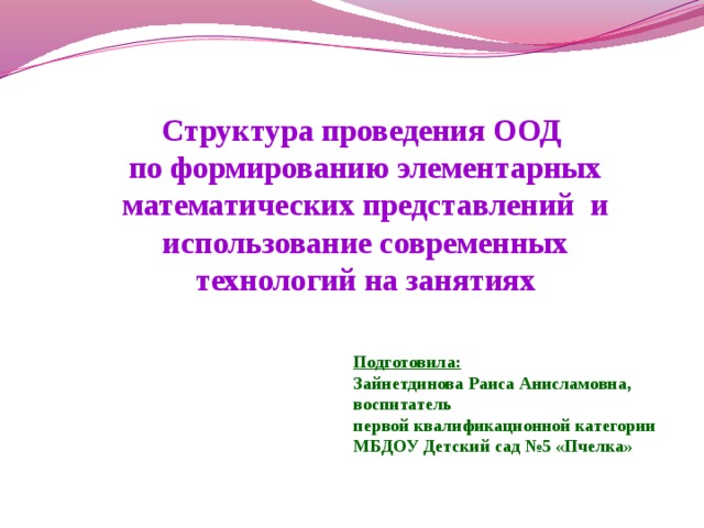 Структура проведения ООД по формированию элементарных математических представлений и использование современных технологий на занятиях Подготовила: Зайнетдинова Раиса Анисламовна, воспитатель первой квалификационной категории МБДОУ Детский сад №5 «Пчелка»