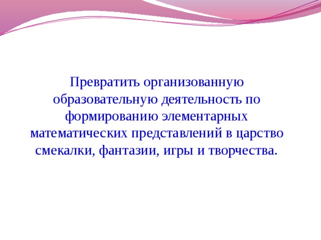 Превратить организованную образовательную деятельность по формированию элементарных математических представлений в царство смекалки, фантазии, игры и творчества.