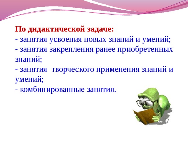 По дидактической задаче: - занятия усвоения новых знаний и умений; - занятия закрепления ранее приобретенных знаний; - занятия творческого применения знаний и умений; - комбинированные занятия.