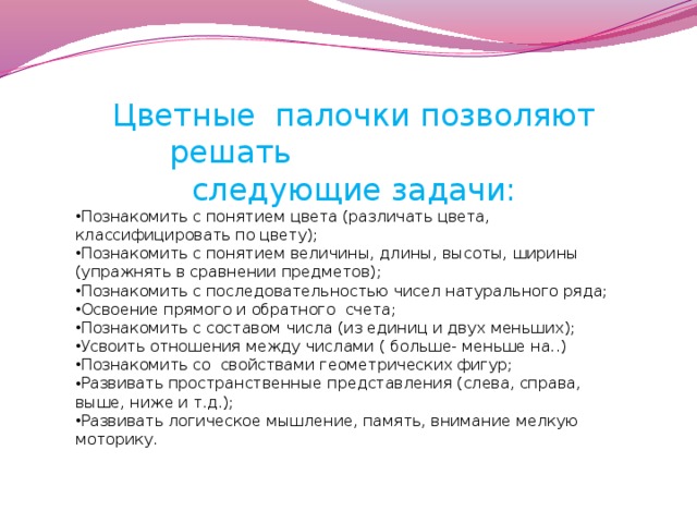 Цветные  палочки позволяют решать следующие задачи: Познакомить с понятием цвета (различать цвета, классифицировать по цвету); Познакомить с понятием величины, длины, высоты, ширины (упражнять в сравнении предметов); Познакомить с последовательностью чисел натурального ряда; Освоение прямого и обратного  счета; Познакомить с составом числа (из единиц и двух меньших); Усвоить отношения между числами ( больше- меньше на..) Познакомить со  свойствами геометрических фигур; Развивать пространственные представления (слева, справа, выше, ниже и т.д.); Развивать логическое мышление, память, внимание мелкую моторику.  